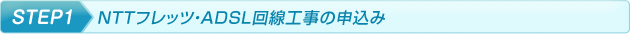 step1.NTTフレッツ・ADSL回線工事の申込み step1.NTTフレッツ・ADSL回線工事の申込み