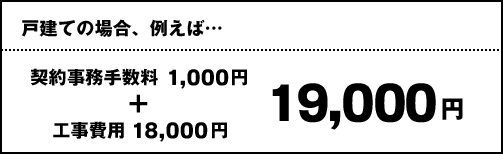 戸建ての場合、例えば… 契約事務手数料1,000円 + 工事費用18,000円 通常19,000円