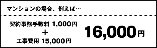 マンションの場合、例えば… 契約事務手数料1,000円 + 工事費用15,000円 通常16,000円