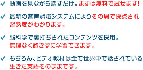 動画を見ながら話すだけ。まずは無料で試せ

ます！ 最新の音声認識システムによりその場で採点され習熟度がわかります。 脳科学で裏打ちされたコンテンツを採用。無理なく飽きずに学習できます。 もちろん、ビデオ

教材は全て世界中で話されている生きた英語そのままです。