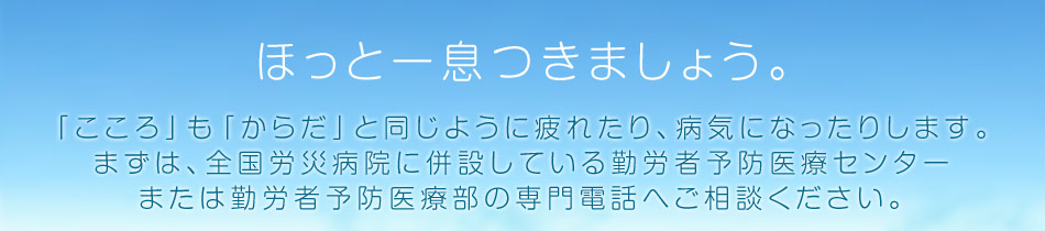ほっと一息つきましょう。「こころ」も「からだ」と同じように疲れたり、病気になったりします。まずは、全国労災病院に併設している勤労者予防医療センターまたは勤労者予防医療部の専門電話へご相談ください。