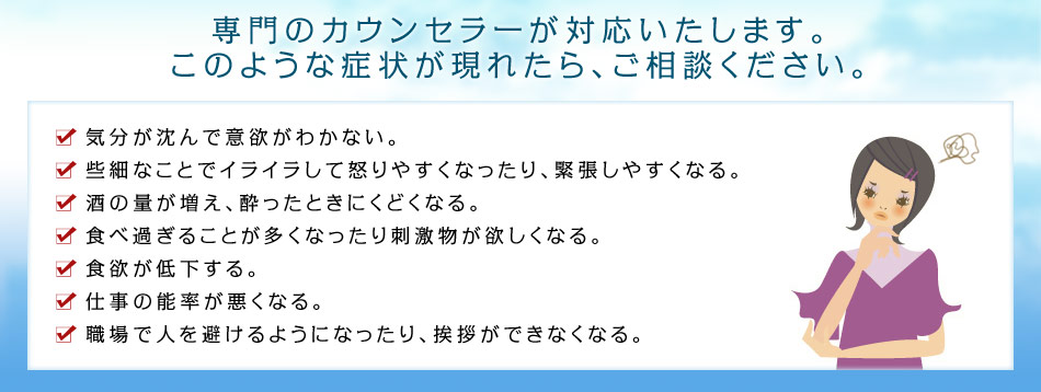 専門のカウンセラーが対応いたします。 このような症状が現れたら、ご相談ください。・気分が沈んで意欲がわかない。
・些細なことでイライラして怒りやすくなったり、緊張しやすくなる。
・酒の量が増え、酔ったときにくどくなる。
・食べ過ぎることが多くなったり刺激物が欲しくなる。
・食欲が低下する。 
・仕事の能率が悪くなる。
・職場で人を避けるようになったり、挨拶ができなくなる。