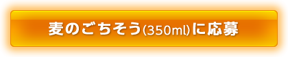 麦のごちそう(350ml)に応募