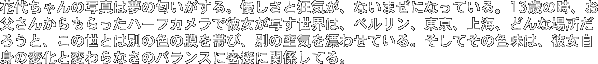 �ԑタ���̎ʐ^�͖��̓���������B�D�����Ƌ��C���A�Ȃ��܂��ɂȂ��Ă���B13�΂̎��A�������񂩂��������n�[�t�J�����Ŕޏ����ʂ����E�́A�x�������A�����A��C�A�ǂ�ȏꏊ���낤�ƁA���̐��Ƃ͕ʂ̐F�̖���тсA�ʂ̋�C��Y�킹�Ă���B�����Ă��̐F���́A�ޏ����g�̕ω��ƕς��Ȃ��̃o�����X�ɖ��ڂɊ֌W���Ă�B