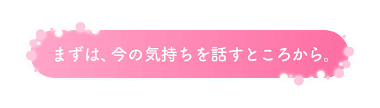 まずは、今の気持ちを話すところから。