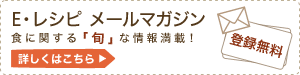 E・レシピ メールマガジン 食に関する「旬」な情報満載! 登録無料 詳しくはこちら