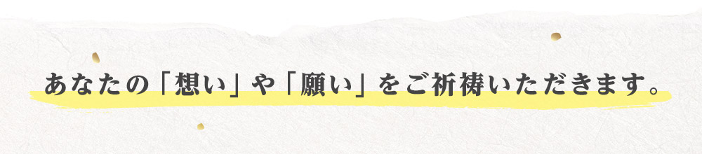 あなたの「想い」や「願い」をご祈祷いただきます。