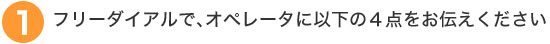 フリーダイアルで、オペレーターに以下の4点をお伝えください