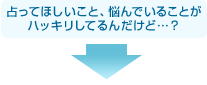 占ってほしいこと、悩んでいることがハッキリしてるんだけど…？