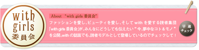 with girls委員会 About with girls委員会 ファッションを愛し、ビューティを愛し、そしてwithを愛する読者集団「with girls委員会」が、みんなにどうしても伝えたい「今、夢中なコト＆モノ」を公開。withの誌面でも、読者モデルとして登場しているのでチェックして！