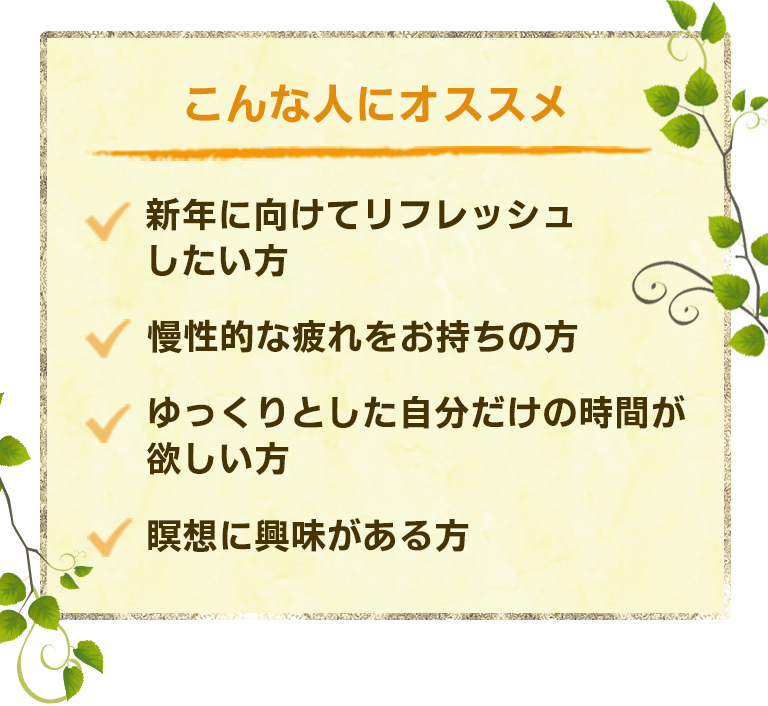 こんな人におすすめ ・新年に向けてリフレッシュしたい方・慢性的な疲れをお持ちの方・ゆっくりとした自分だけの時間が欲しい方・瞑想に興味がある方