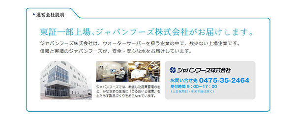 東証一部上場、ジャパンフーズ株式会社がお届けします。ジャパンフーズ株式会社は、ウォーターサーバーを扱う企業の中で、数少ない上場企業です。信頼と実績のジャパンフーズが、安全・安心な水をお届けしています。お問い合わせ先：0475-35-2464受付時間9：00〜17：00（土日祝日・年末年始は除く）
