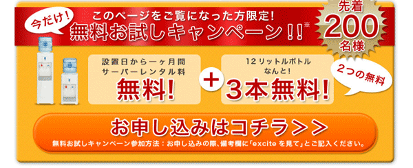 このページをご覧になった方限定！今だけ！無料お試しキャンペーン！！先着200名様にウォーターサーバー設置日から一ヶ月間サーバーレンタル料無料！+12リットルボトルなんと！3本無料！ 2つの無料 お申し込みはコチラ 無料お試しキャンペーン参加方法：お申し込みの際、備考欄に「exciteを見て」とご記入ください。