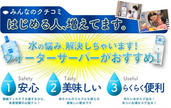 みんなのクチコミ はじめる人、増えてます。水の悩み、解決しちゃいます！ウォーターサーバーがおすすめ！ POINT1 安心 極細フィルタでろ過するから、有害物質の心配ナシ！ POINT2 美味しい 赤ちゃんのミルクにも使える美味しい軟水です POINT3 らくらく便利 冷たいみずがスグ出る！あついお湯がスグ出る！