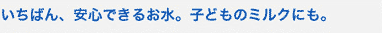 いちばん、安心できるお水。子どものミルクにも。