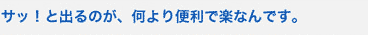 サッ！と出るのが、何より便利で楽なんです。