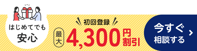 はじめてでも安心 初回登録 最大4,300円割引 今すぐ相談する