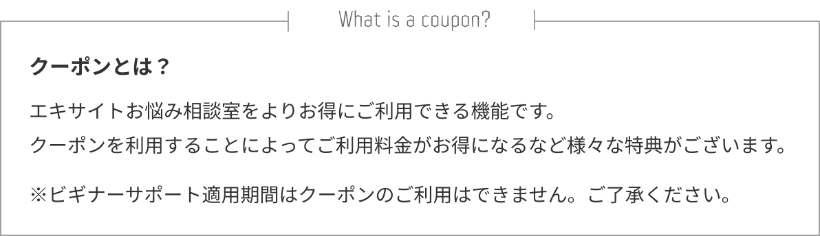 クーポンとは？エキサイトお悩み相談室をよりお得にご利用できる機能です。クーポンを利用することによってご利用料金がお得になるなど様々な特典がございます。※ビギナーサポート適用期間はクーポンのご利用はできません。ご了承ください。