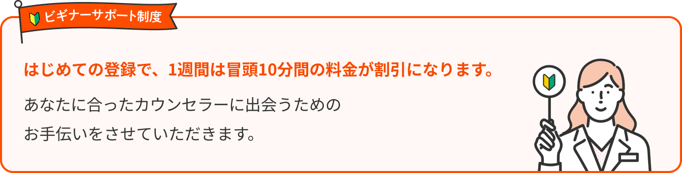 ビギナーサポート制度 はじめての登録で、1週間は冒頭10分間の料金が割引になります。あなたに合ったカウンセラーに出会うためのお手伝いをさせていただきます。