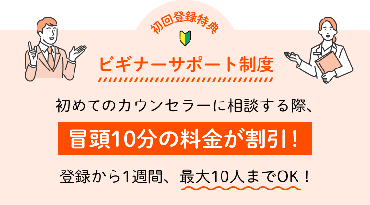 初回登録特典 ビギナーサポート制度 初めてのカウンセラーに相談する際、冒頭10分の料金が割引！登録から1週間、最大10人までOK！