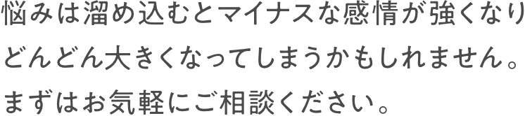 悩みは溜め込むとマイナスな感情が強くなりどんどん大きくなってしまうかもしれません。まずはお気軽にご相談ください。