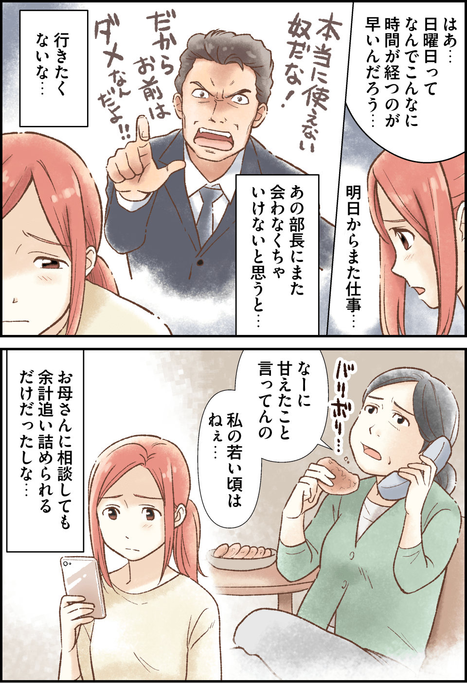 はあ…日曜日ってなんでこんなに時間が経つのが早いんだろう…。明日からまた仕事…。あの部長にまた会わなくちゃいけないと思うと…行きたくないな…。なーに甘えたこといってんの。私の若い頃はねぇ…。お母さんに相談しても余計追い詰められるだけだったしな…。