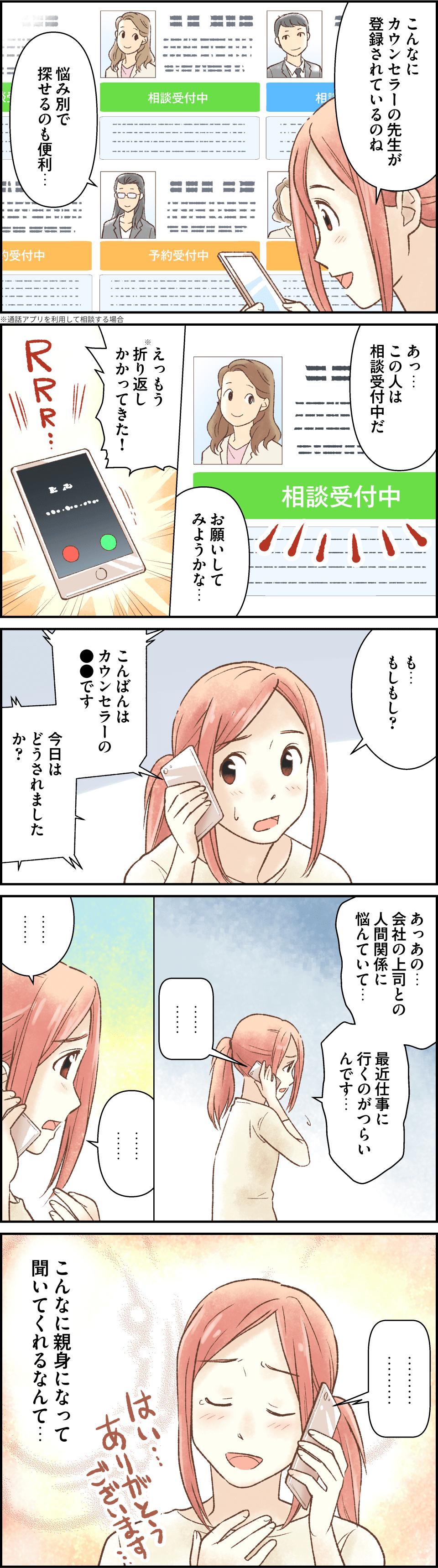 こんなにカウンセラーの先生が登録されているのね。悩み別で探せるのも便利…。あっ…この人は相談受付中だ。お願いしてみようかな…。えっもう折り返しかかってきた！も…もしもし？こんばんはカウンセラーの●●です。今日はどうされましたか？あっあの…会社の上司との人間関係に悩んでいて…。最近仕事に行くのがつらいんです…。こんなに親身になって聞いてくれるなんて…。