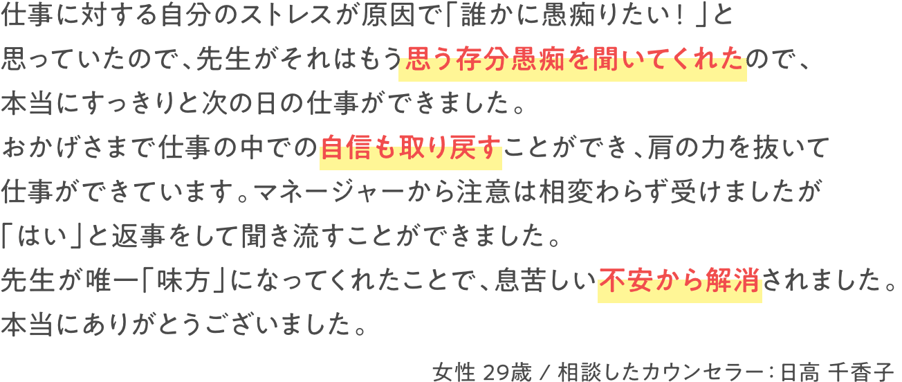 仕事に対する自分のストレスが原因で「誰かに愚痴りだい！」と思っていたので、先生がそれはもう思う存分愚痴を聞いてくれたので、本当にすっきりと次の日の仕事ができました。おかげさまで仕事の中での自身も取り戻すことができ、肩の力が抜けて仕事ができています。マネージャーから注意は相変わらず受けましたが「はい」と返事をして聞き流すことができました。先生が唯一「味方」になってくれたことで、息苦しい不安から解消されました。本当にありがとうございました。　女性 29歳 / 相談したカウンセラー：日高 千香子