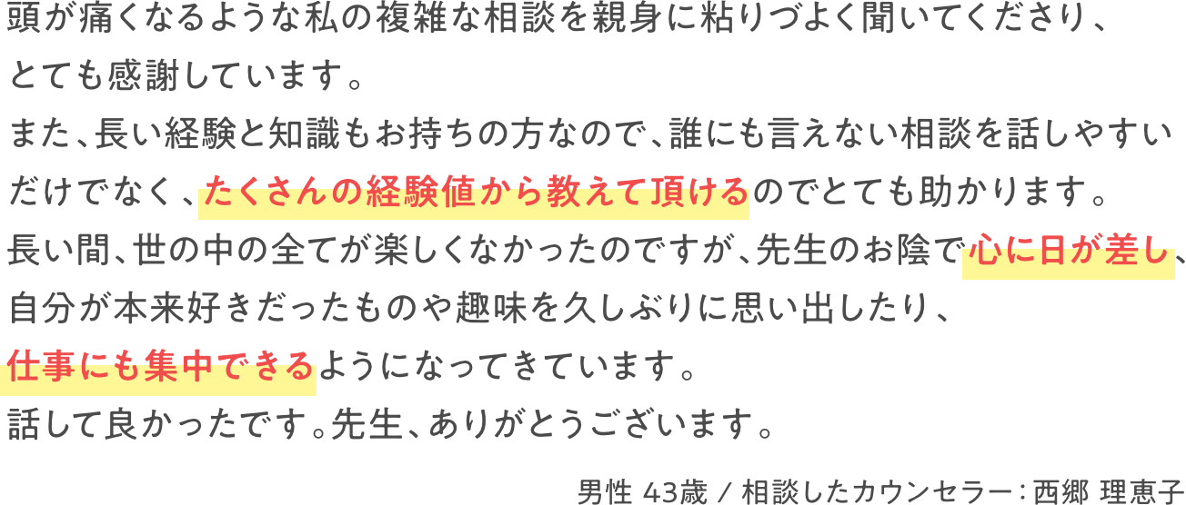 頭が痛くなるような私の複雑な相談を親身に粘りづよく聞いてくださり、とても感謝しています。また、長い経験と知識もお持ちなので、誰にも言えない相談を話しやすいだけでなく、たくさんの経験値から教えて頂けるのでとても助かります。長い間、世の中の全てが楽しくなかったのですが、先生のお陰で心に日が差し、自分が本来好きだったものや趣味を久しぶりに思い出したり、仕事にも集中できるようになってきています。話して良かったです。先生、ありがとうございます。　男性 43歳 / 相談したカウンセラー：西郷 理恵子