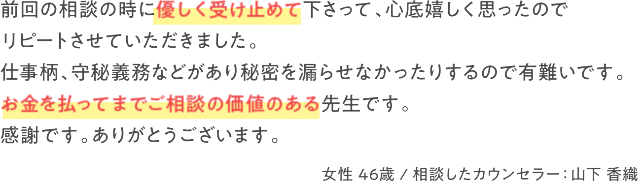 前回の相談の時に優しく受け止めて下さって、心底嬉しく思ったのでリピートさせていただきました。仕事柄、守秘義務などがあり秘密を漏らせなかったりするので有難いです。お金を払ってまでご相談する価値のある先生です。感謝です。ありがとうございます。　女性 46歳 / 相談したカウンセラー：山下 香織