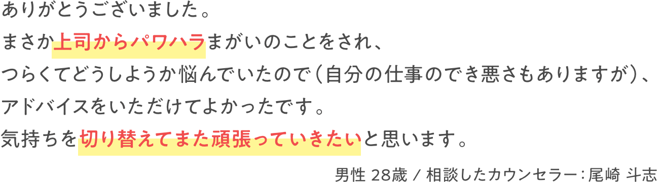 ありがとうございました。まさか上司からパワハラまがいのことをされ、つらくてどうしようか悩んでいたので（自分の仕事のでき悪さもありますが）、アドバイスをいただけてよかったです。気持ちを切り替えてまた頑張っていきたいと思います。　男性 28歳 / 相談したカウンセラー：尾崎 斗志