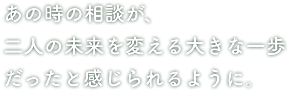 あの時の相談が、二人の未来を変える大きな一歩だったと感じられるように。