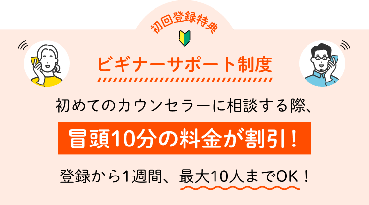 初回登録特典 ビギナーサポート制度 初めてのカウンセラーに相談する際、冒頭10分の料金が割引！登録から1週間、最大10人までOK！