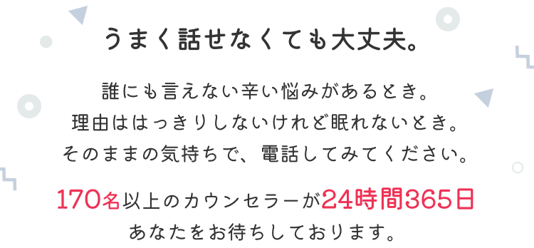 うまく話せなくても大丈夫。誰にも言えない辛い悩みがあるとき。理由ははっきりしないけれど眠れないとき。そのままの気持ちで、電話してみてください。170名以上のカウンセラーが24時間365日あなたをお待ちしております。