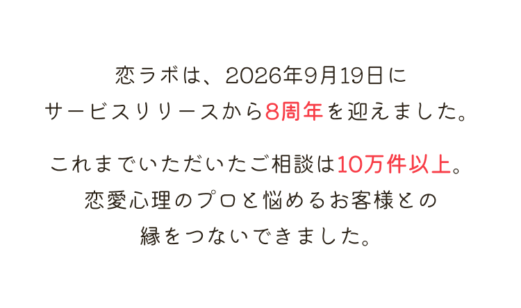 恋ラボは、2026年9月19日にサービスリリースから8周年を迎えました。これまでいただいたご相談は10万件以上。恋愛心理のプロと悩めるお客様との縁をつないできました。