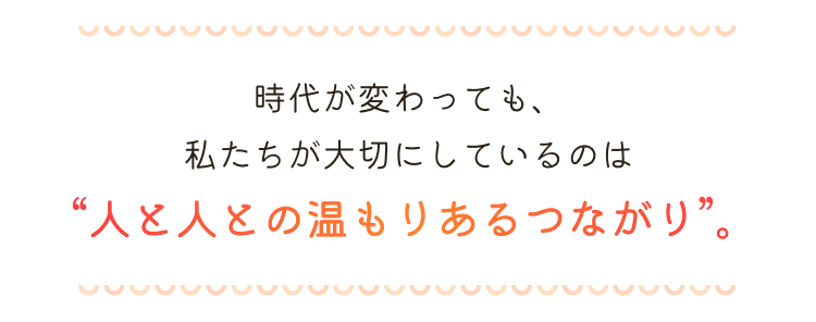 時代が変わっても、私たちが大切にしているのは“人と人との温もりあるつながり”。