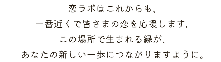 恋ラボはこれからも、一番近くで皆さまの恋を応援します。この場所で生まれる縁が、あなたの新しい一歩につながりますように。