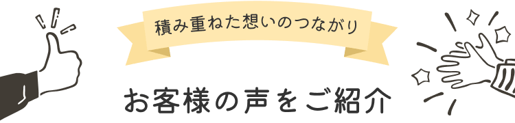 積み重ねた想いのつながり お客様の声をご紹介