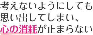 考えないようにしても思い出してしまい、心の消耗が止まらない