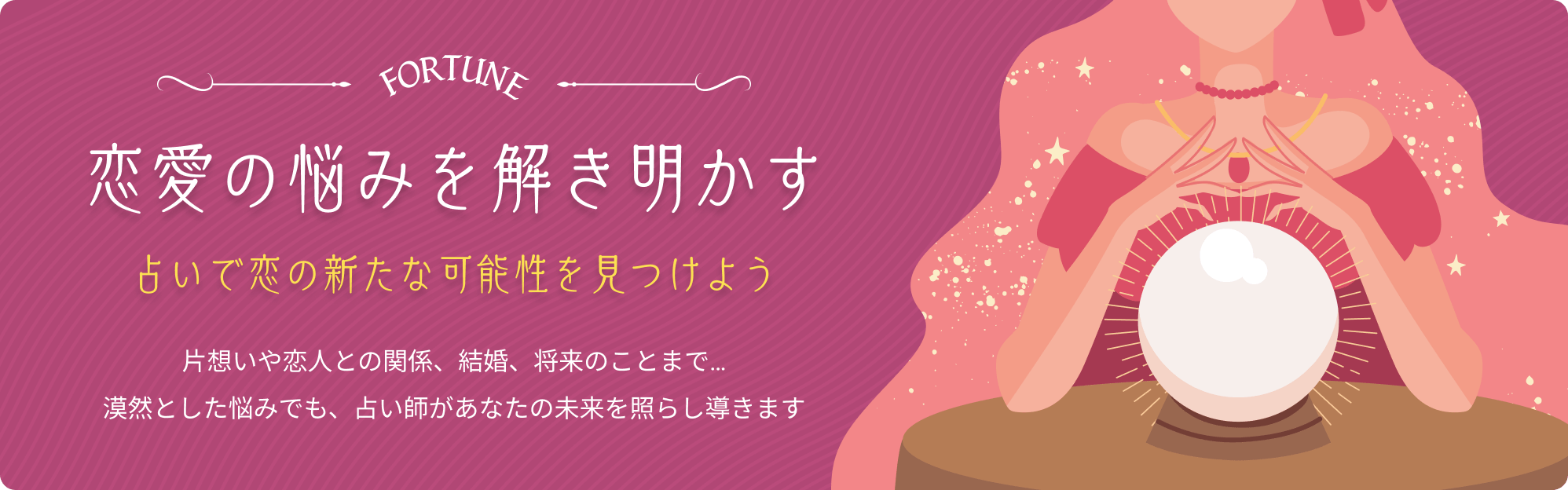 恋愛の悩みを解き明かす 占いで恋の新たな可能性を見つけよう 片想いや恋人との関係、結婚、将来のことまで…漠然とした悩みでも占い師があなたの未来を照らし導きます