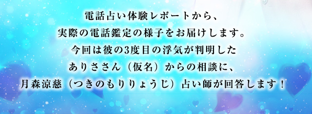 電話占い体験レポートから、実際の電話鑑定の様子をお届けします。今回は彼の3度目の浮気が判明したありささん(仮名)からの相談に、月森涼慈(つきのもりりょうじ)占い師が回答します!