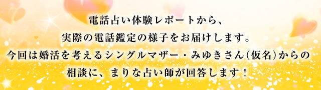 電話占い体験レポートから、実際の電話鑑定の様子をお届けします。今回は婚活を考えるシングルマザー・みゆきさん(仮名)からの相談に、まりな占い師が回答します!