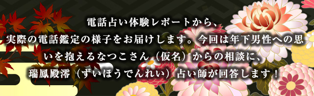 電話占い体験レポートから、実際の電話鑑定の様子をお届けします。今回は年下男性への思いを抱えるなつこさん(仮名)からの相談に、瑞鳳殿澪(ずいほうでんれい)占い師が回答します!